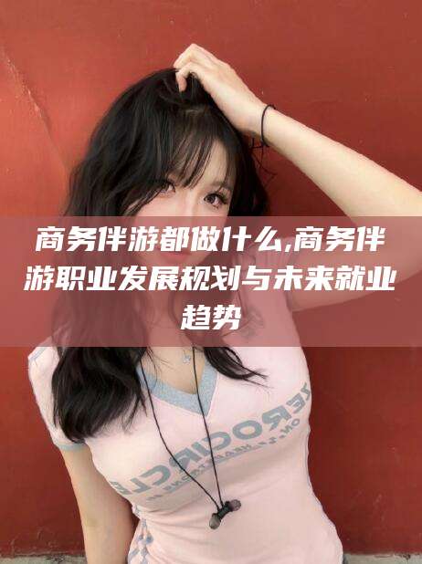 延边商务伴游都做什么,商务伴游职业发展规划与未来就业趋势