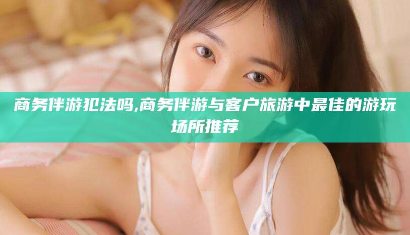 延边商务伴游犯法吗,商务伴游与客户旅游中最佳的游玩场所推荐