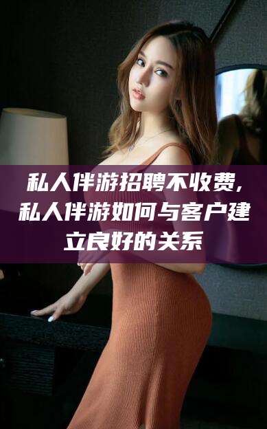 延边私人伴游招聘不收费,私人伴游如何与客户建立良好的关系