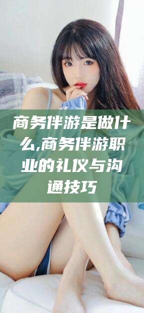 延边商务伴游是做什么,商务伴游职业的礼仪与沟通技巧