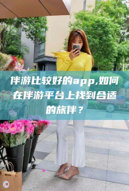 延边伴游比较好的app,如何在伴游平台上找到合适的旅伴？