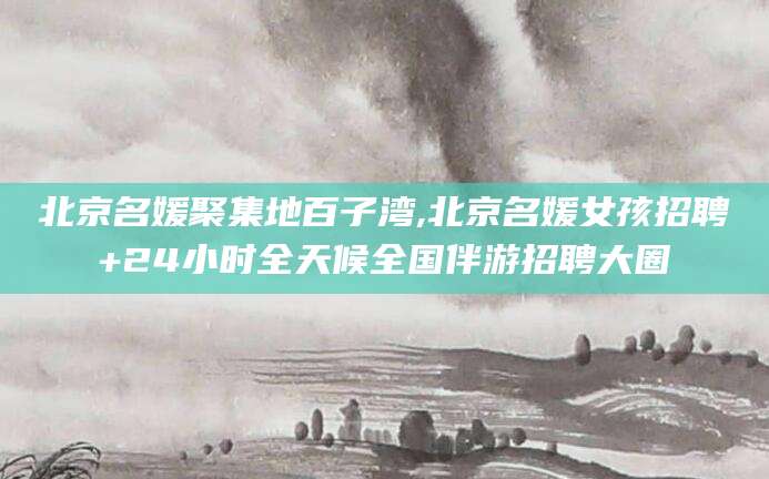 延边北京名媛聚集地百子湾,北京名媛女孩招聘+24小时全天候全国伴游招聘大圈