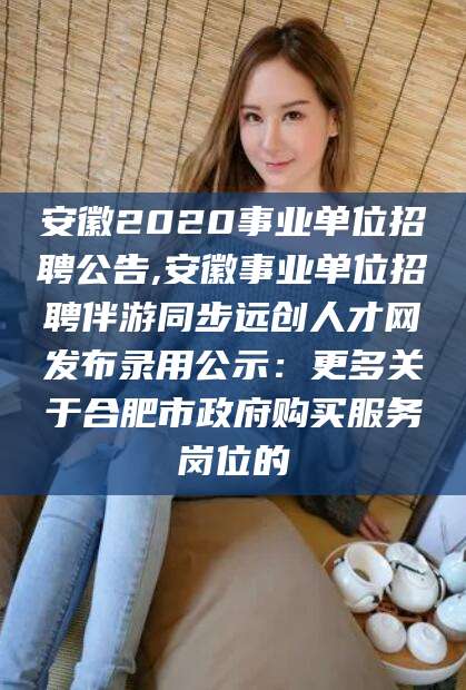 延边安徽2020事业单位招聘公告,安徽事业单位招聘伴游同步远创人才网发布录用公示：更多关于合肥市政府购买服务岗位的