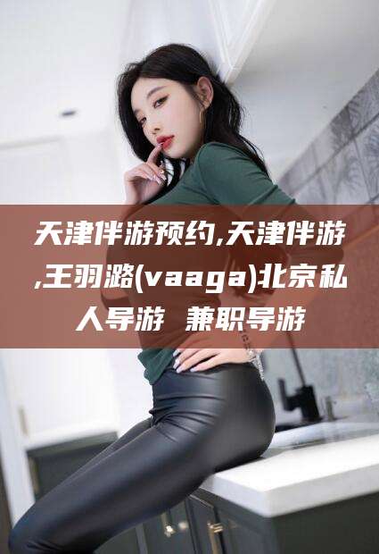 延边天津伴游预约,天津伴游,王羽潞(vaaga)北京私人导游 兼职导游