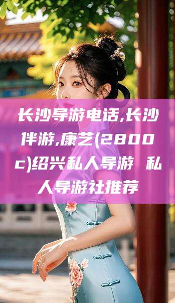 延边长沙导游电话,长沙伴游,康艺(2800c)绍兴私人导游 私人导游社推荐