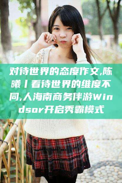 延边对待世界的态度作文,陈曦丨看待世界的维度不同,人海南商务伴游Windsor开启秀霸模式