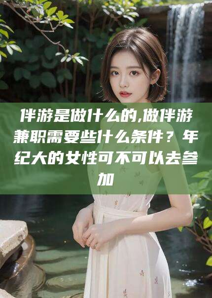 延边伴游是做什么的,做伴游兼职需要些什么条件？年纪大的女性可不可以去参加