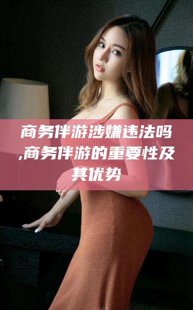 延边商务伴游涉嫌违法吗,商务伴游的重要性及其优势