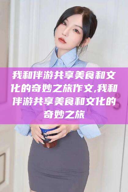 延边我和伴游共享美食和文化的奇妙之旅作文,我和伴游共享美食和文化的奇妙之旅