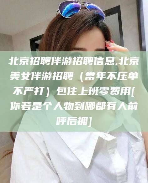 延边北京招聘伴游招聘信息,北京美女伴游招聘（常年不压单不严打）包住上班零费用[你若是个人物到哪都有人前呼后拥]