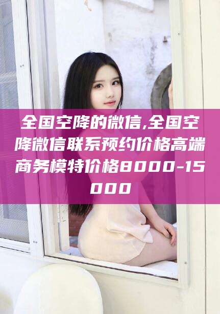 延边全国空降的微信,全国空降微信联系预约价格高端商务模特价格8000-15000