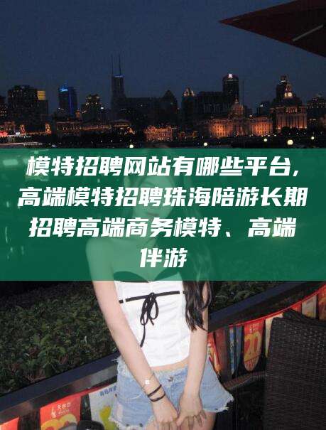 延边模特招聘网站有哪些平台,高端模特招聘珠海陪游长期招聘高端商务模特、高端伴游
