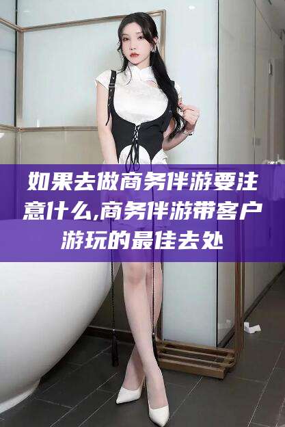 延边如果去做商务伴游要注意什么,商务伴游带客户游玩的最佳去处