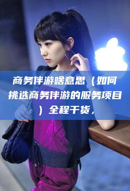 延边商务伴游啥意思（如何挑选商务伴游的服务项目）全程干货，