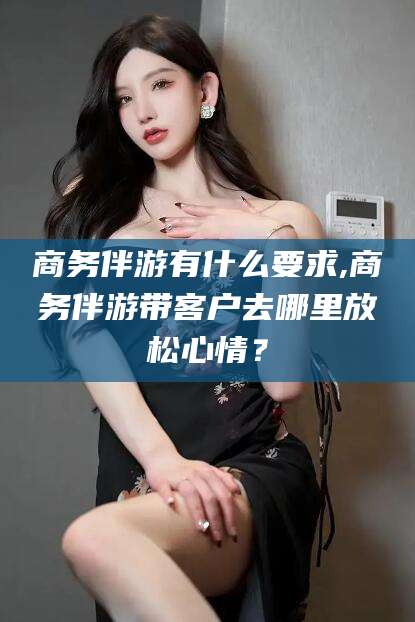 延边商务伴游有什么要求,商务伴游带客户去哪里放松心情？