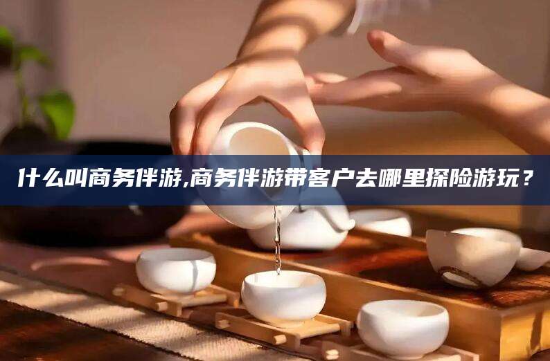 延边什么叫商务伴游,商务伴游带客户去哪里探险游玩？