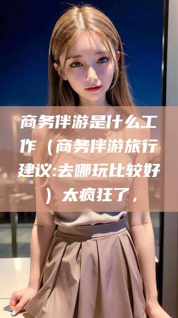 延边商务伴游是什么工作（商务伴游旅行建议:去哪玩比较好）太疯狂了，