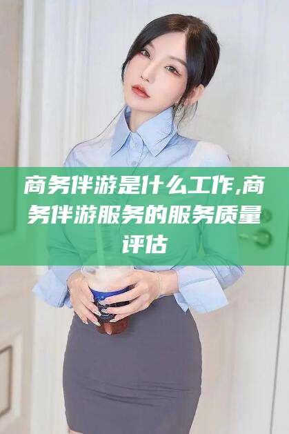 延边商务伴游是什么工作,商务伴游服务的服务质量评估