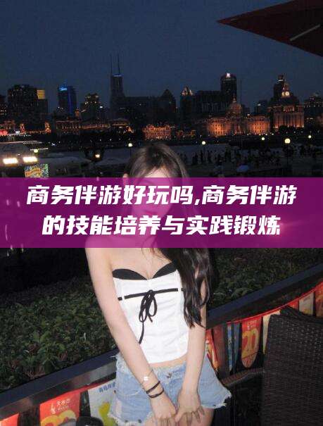 延边商务伴游好玩吗,商务伴游的技能培养与实践锻炼