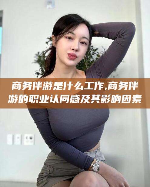 延边商务伴游是什么工作,商务伴游的职业认同感及其影响因素