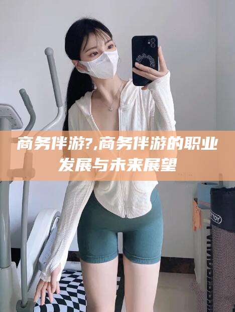 延边商务伴游?,商务伴游的职业发展与未来展望