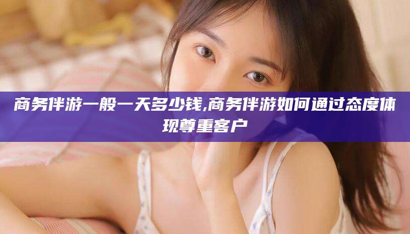 延边商务伴游一般一天多少钱,商务伴游如何通过态度体现尊重客户