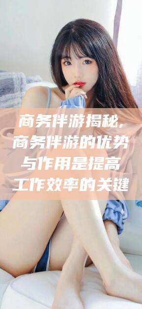 延边商务伴游揭秘,商务伴游的优势与作用是提高工作效率的关键